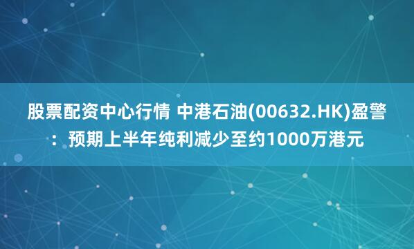 股票配资中心行情 中港石油(00632.HK)盈警：预期上半年纯利减少至约1000万港元
