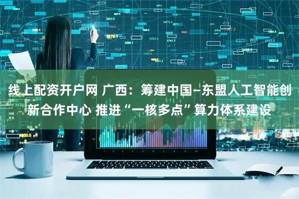 线上配资开户网 广西：筹建中国—东盟人工智能创新合作中心 推进“一核多点”算力体系建设