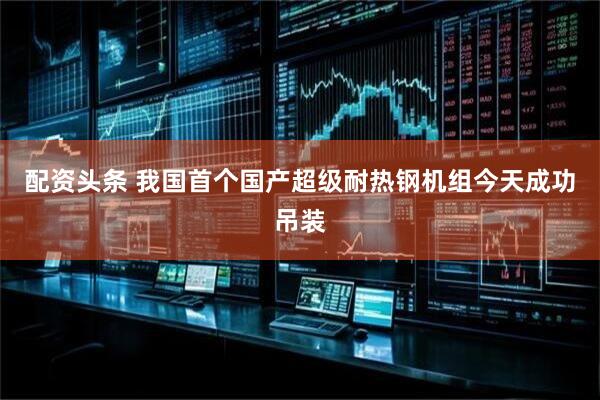 配资头条 我国首个国产超级耐热钢机组今天成功吊装