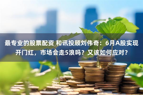 最专业的股票配资 和讯投顾刘伟奇：6月A股实现开门红，市场会走5浪吗？又该如何应对？