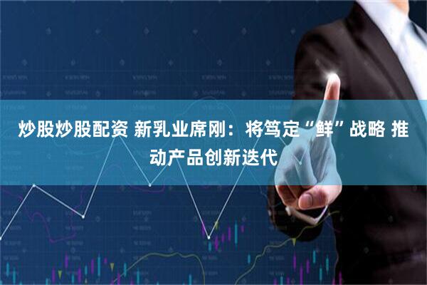 炒股炒股配资 新乳业席刚：将笃定“鲜”战略 推动产品创新迭代