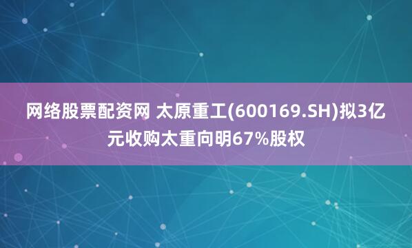 网络股票配资网 太原重工(600169.SH)拟3亿元收购太重向明67%股权