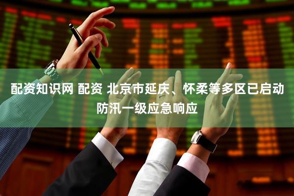 配资知识网 配资 北京市延庆、怀柔等多区已启动防汛一级应急响应