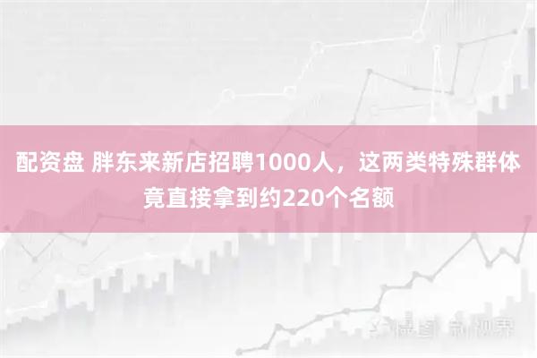 配资盘 胖东来新店招聘1000人，这两类特殊群体竟直接拿到约220个名额