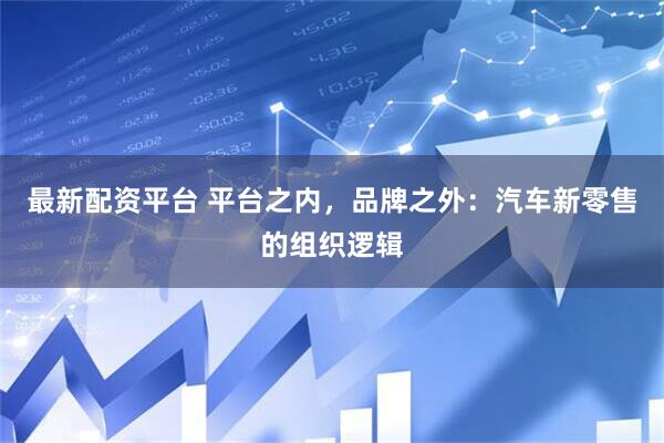 最新配资平台 平台之内，品牌之外：汽车新零售的组织逻辑
