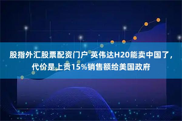 股指外汇股票配资门户 英伟达H20能卖中国了，代价是上贡15%销售额给美国政府