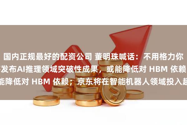 国内正规最好的配资公司 董明珠喊话：不用格力你就是在犯错误；华为将发布AI推理领域突破性成果，或能降低对 HBM 依赖；京东将在智能机器人领域投入超百亿