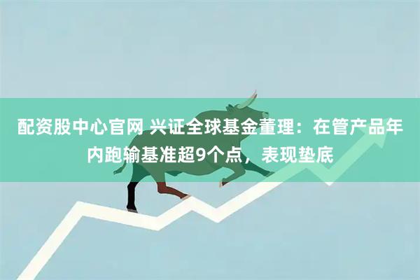 配资股中心官网 兴证全球基金董理：在管产品年内跑输基准超9个点，表现垫底