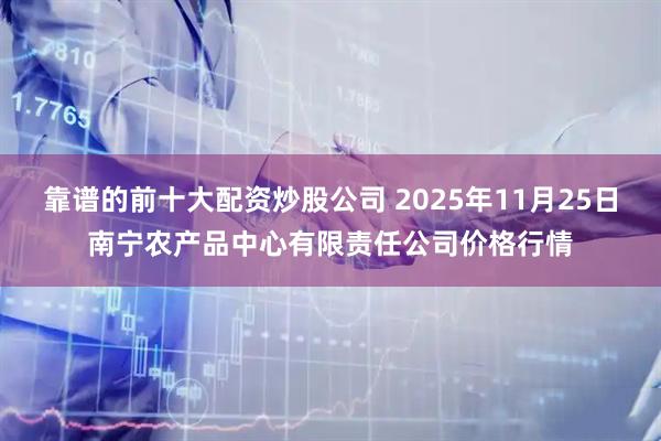 靠谱的前十大配资炒股公司 2025年11月25日南宁农产品中心有限责任公司价格行情