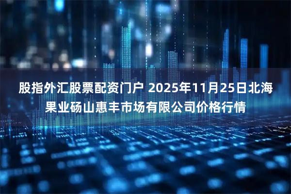 股指外汇股票配资门户 2025年11月25日北海果业砀山惠丰市场有限公司价格行情