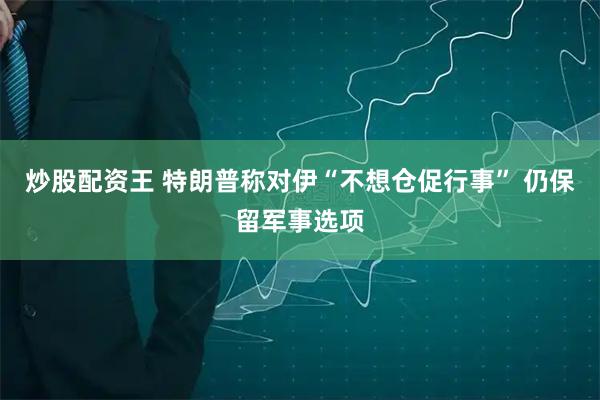 炒股配资王 特朗普称对伊“不想仓促行事” 仍保留军事选项