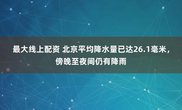 最大线上配资 北京平均降水量已达26.1毫米，傍晚至夜间仍有降雨