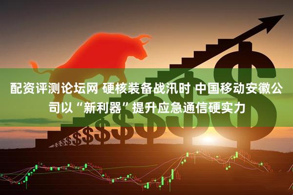 配资评测论坛网 硬核装备战汛时 中国移动安徽公司以“新利器”提升应急通信硬实力